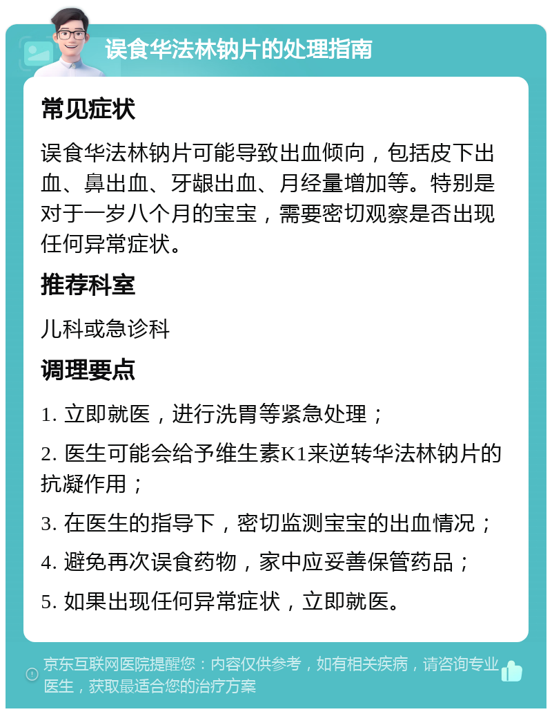 误食华法林钠片的处理指南 常见症状 误食华法林钠片可能导致出血倾向，包括皮下出血、鼻出血、牙龈出血、月经量增加等。特别是对于一岁八个月的宝宝，需要密切观察是否出现任何异常症状。 推荐科室 儿科或急诊科 调理要点 1. 立即就医，进行洗胃等紧急处理； 2. 医生可能会给予维生素K1来逆转华法林钠片的抗凝作用； 3. 在医生的指导下，密切监测宝宝的出血情况； 4. 避免再次误食药物，家中应妥善保管药品； 5. 如果出现任何异常症状，立即就医。