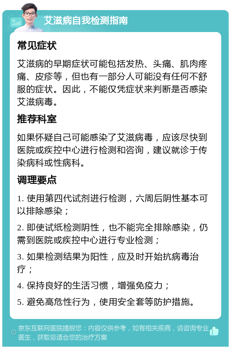 艾滋病自我检测指南 常见症状 艾滋病的早期症状可能包括发热、头痛、肌肉疼痛、皮疹等，但也有一部分人可能没有任何不舒服的症状。因此，不能仅凭症状来判断是否感染艾滋病毒。 推荐科室 如果怀疑自己可能感染了艾滋病毒，应该尽快到医院或疾控中心进行检测和咨询，建议就诊于传染病科或性病科。 调理要点 1. 使用第四代试剂进行检测，六周后阴性基本可以排除感染； 2. 即使试纸检测阴性，也不能完全排除感染，仍需到医院或疾控中心进行专业检测； 3. 如果检测结果为阳性，应及时开始抗病毒治疗； 4. 保持良好的生活习惯，增强免疫力； 5. 避免高危性行为，使用安全套等防护措施。