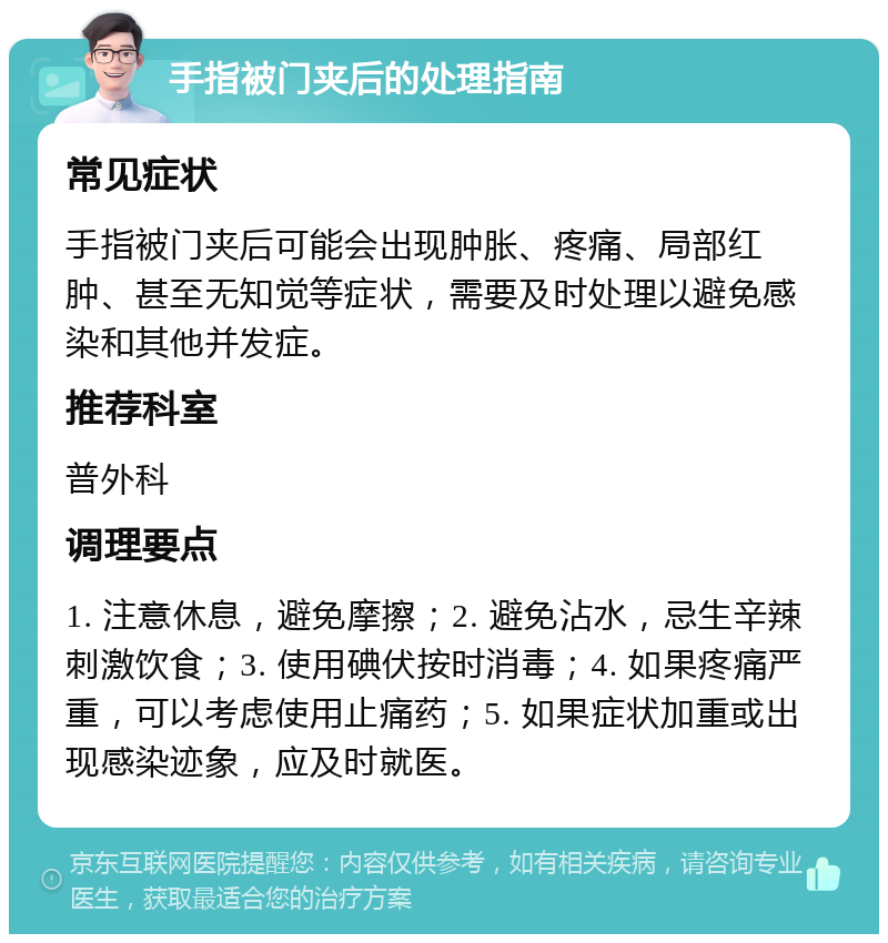 手指被门夹后的处理指南 常见症状 手指被门夹后可能会出现肿胀、疼痛、局部红肿、甚至无知觉等症状，需要及时处理以避免感染和其他并发症。 推荐科室 普外科 调理要点 1. 注意休息，避免摩擦；2. 避免沾水，忌生辛辣刺激饮食；3. 使用碘伏按时消毒；4. 如果疼痛严重，可以考虑使用止痛药；5. 如果症状加重或出现感染迹象，应及时就医。