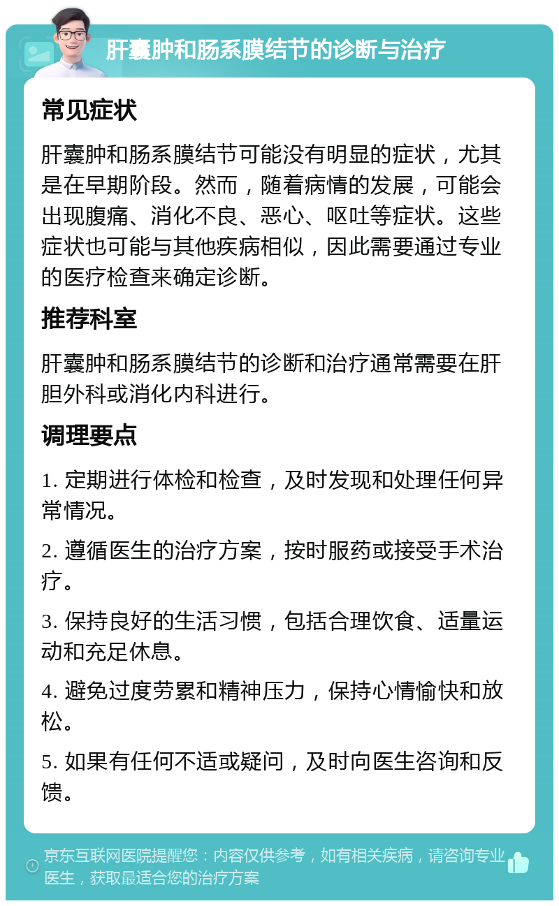 肝囊肿和肠系膜结节的诊断与治疗 常见症状 肝囊肿和肠系膜结节可能没有明显的症状，尤其是在早期阶段。然而，随着病情的发展，可能会出现腹痛、消化不良、恶心、呕吐等症状。这些症状也可能与其他疾病相似，因此需要通过专业的医疗检查来确定诊断。 推荐科室 肝囊肿和肠系膜结节的诊断和治疗通常需要在肝胆外科或消化内科进行。 调理要点 1. 定期进行体检和检查，及时发现和处理任何异常情况。 2. 遵循医生的治疗方案，按时服药或接受手术治疗。 3. 保持良好的生活习惯，包括合理饮食、适量运动和充足休息。 4. 避免过度劳累和精神压力，保持心情愉快和放松。 5. 如果有任何不适或疑问，及时向医生咨询和反馈。