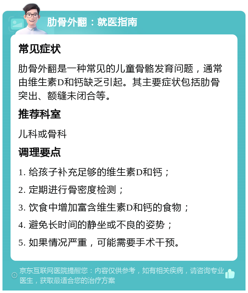 肋骨外翻：就医指南 常见症状 肋骨外翻是一种常见的儿童骨骼发育问题，通常由维生素D和钙缺乏引起。其主要症状包括肋骨突出、额缝未闭合等。 推荐科室 儿科或骨科 调理要点 1. 给孩子补充足够的维生素D和钙； 2. 定期进行骨密度检测； 3. 饮食中增加富含维生素D和钙的食物； 4. 避免长时间的静坐或不良的姿势； 5. 如果情况严重，可能需要手术干预。