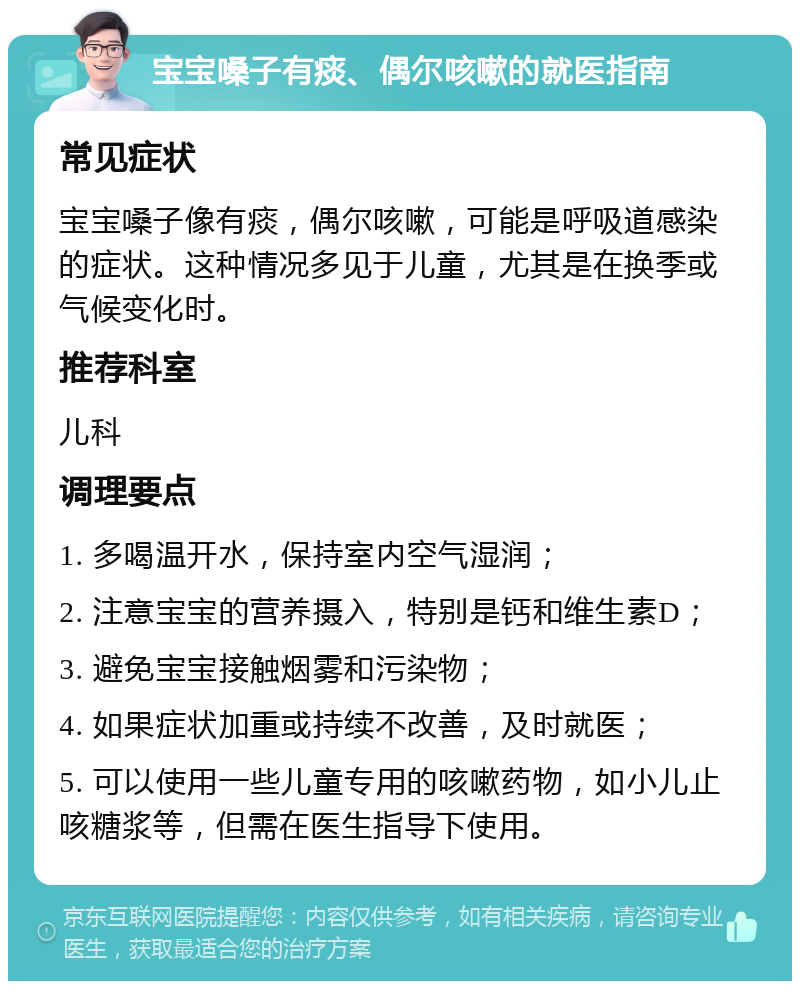 宝宝嗓子有痰、偶尔咳嗽的就医指南 常见症状 宝宝嗓子像有痰，偶尔咳嗽，可能是呼吸道感染的症状。这种情况多见于儿童，尤其是在换季或气候变化时。 推荐科室 儿科 调理要点 1. 多喝温开水，保持室内空气湿润； 2. 注意宝宝的营养摄入，特别是钙和维生素D； 3. 避免宝宝接触烟雾和污染物； 4. 如果症状加重或持续不改善，及时就医； 5. 可以使用一些儿童专用的咳嗽药物，如小儿止咳糖浆等，但需在医生指导下使用。