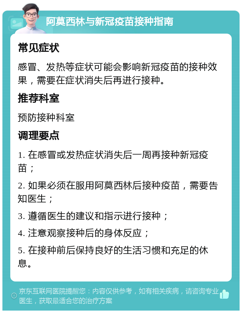 阿莫西林与新冠疫苗接种指南 常见症状 感冒、发热等症状可能会影响新冠疫苗的接种效果，需要在症状消失后再进行接种。 推荐科室 预防接种科室 调理要点 1. 在感冒或发热症状消失后一周再接种新冠疫苗； 2. 如果必须在服用阿莫西林后接种疫苗，需要告知医生； 3. 遵循医生的建议和指示进行接种； 4. 注意观察接种后的身体反应； 5. 在接种前后保持良好的生活习惯和充足的休息。