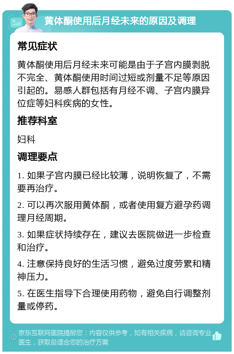 黄体酮使用后月经未来的原因及调理 常见症状 黄体酮使用后月经未来可能是由于子宫内膜剥脱不完全、黄体酮使用时间过短或剂量不足等原因引起的。易感人群包括有月经不调、子宫内膜异位症等妇科疾病的女性。 推荐科室 妇科 调理要点 1. 如果子宫内膜已经比较薄，说明恢复了，不需要再治疗。 2. 可以再次服用黄体酮，或者使用复方避孕药调理月经周期。 3. 如果症状持续存在，建议去医院做进一步检查和治疗。 4. 注意保持良好的生活习惯，避免过度劳累和精神压力。 5. 在医生指导下合理使用药物，避免自行调整剂量或停药。