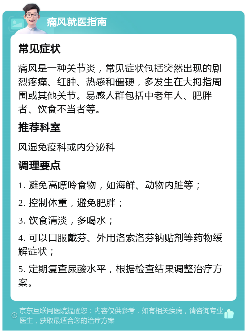 痛风就医指南 常见症状 痛风是一种关节炎，常见症状包括突然出现的剧烈疼痛、红肿、热感和僵硬，多发生在大拇指周围或其他关节。易感人群包括中老年人、肥胖者、饮食不当者等。 推荐科室 风湿免疫科或内分泌科 调理要点 1. 避免高嘌呤食物，如海鲜、动物内脏等； 2. 控制体重，避免肥胖； 3. 饮食清淡，多喝水； 4. 可以口服戴芬、外用洛索洛芬钠贴剂等药物缓解症状； 5. 定期复查尿酸水平，根据检查结果调整治疗方案。