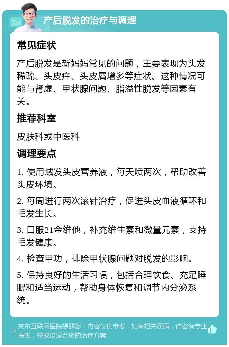 产后脱发的治疗与调理 常见症状 产后脱发是新妈妈常见的问题，主要表现为头发稀疏、头皮痒、头皮屑增多等症状。这种情况可能与肾虚、甲状腺问题、脂溢性脱发等因素有关。 推荐科室 皮肤科或中医科 调理要点 1. 使用域发头皮营养液，每天喷两次，帮助改善头皮环境。 2. 每周进行两次滚针治疗，促进头皮血液循环和毛发生长。 3. 口服21金维他，补充维生素和微量元素，支持毛发健康。 4. 检查甲功，排除甲状腺问题对脱发的影响。 5. 保持良好的生活习惯，包括合理饮食、充足睡眠和适当运动，帮助身体恢复和调节内分泌系统。