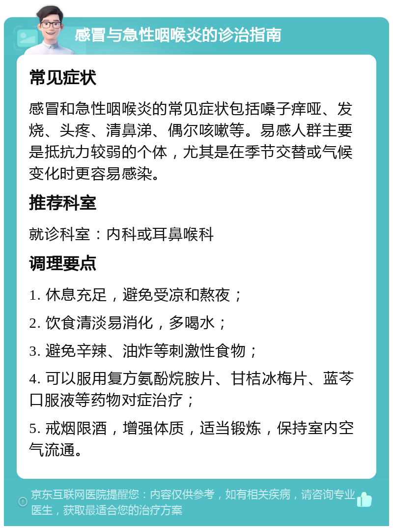 感冒与急性咽喉炎的诊治指南 常见症状 感冒和急性咽喉炎的常见症状包括嗓子痒哑、发烧、头疼、清鼻涕、偶尔咳嗽等。易感人群主要是抵抗力较弱的个体，尤其是在季节交替或气候变化时更容易感染。 推荐科室 就诊科室：内科或耳鼻喉科 调理要点 1. 休息充足，避免受凉和熬夜； 2. 饮食清淡易消化，多喝水； 3. 避免辛辣、油炸等刺激性食物； 4. 可以服用复方氨酚烷胺片、甘桔冰梅片、蓝芩口服液等药物对症治疗； 5. 戒烟限酒，增强体质，适当锻炼，保持室内空气流通。