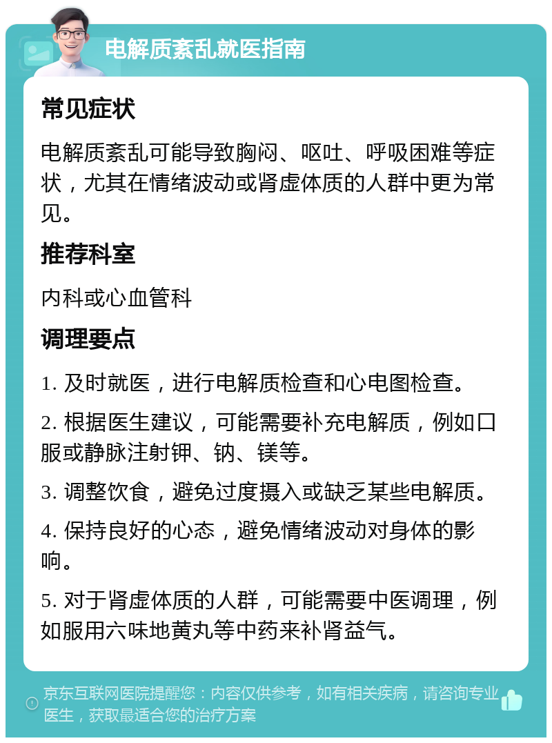 电解质紊乱就医指南 常见症状 电解质紊乱可能导致胸闷、呕吐、呼吸困难等症状，尤其在情绪波动或肾虚体质的人群中更为常见。 推荐科室 内科或心血管科 调理要点 1. 及时就医，进行电解质检查和心电图检查。 2. 根据医生建议，可能需要补充电解质，例如口服或静脉注射钾、钠、镁等。 3. 调整饮食，避免过度摄入或缺乏某些电解质。 4. 保持良好的心态，避免情绪波动对身体的影响。 5. 对于肾虚体质的人群，可能需要中医调理，例如服用六味地黄丸等中药来补肾益气。