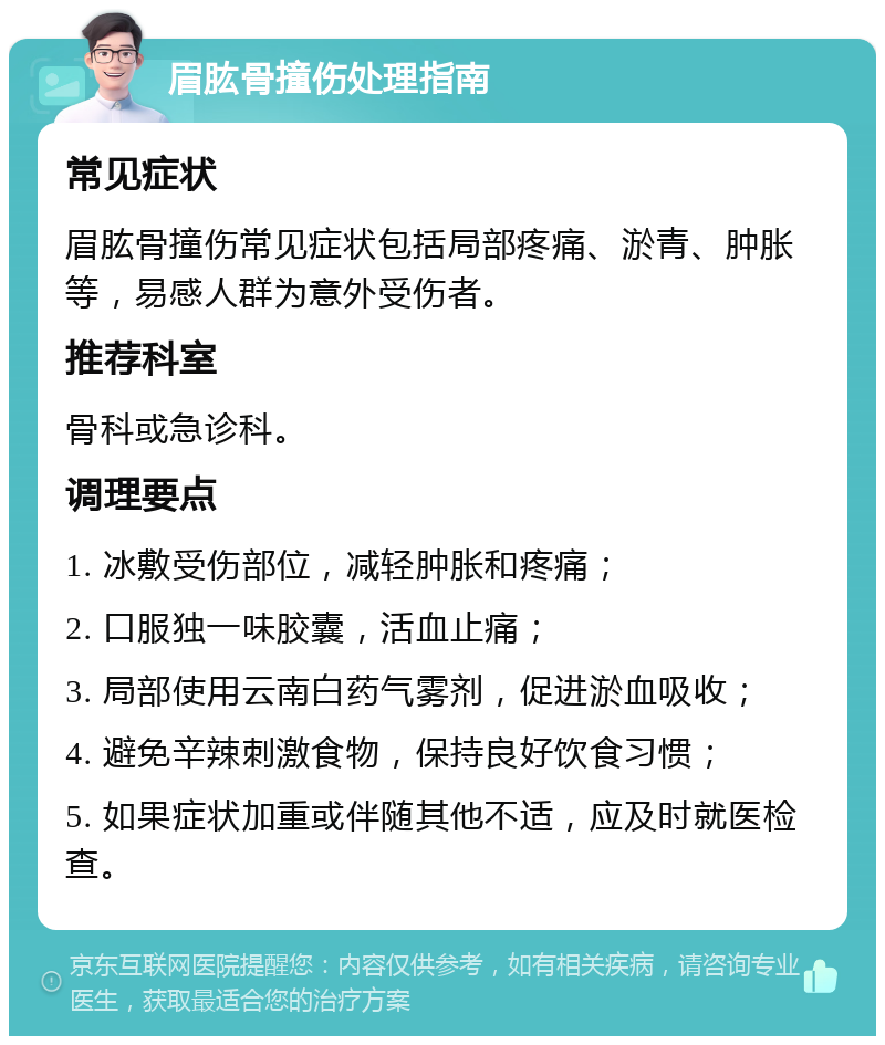 眉肱骨撞伤处理指南 常见症状 眉肱骨撞伤常见症状包括局部疼痛、淤青、肿胀等，易感人群为意外受伤者。 推荐科室 骨科或急诊科。 调理要点 1. 冰敷受伤部位，减轻肿胀和疼痛； 2. 口服独一味胶囊，活血止痛； 3. 局部使用云南白药气雾剂，促进淤血吸收； 4. 避免辛辣刺激食物，保持良好饮食习惯； 5. 如果症状加重或伴随其他不适，应及时就医检查。