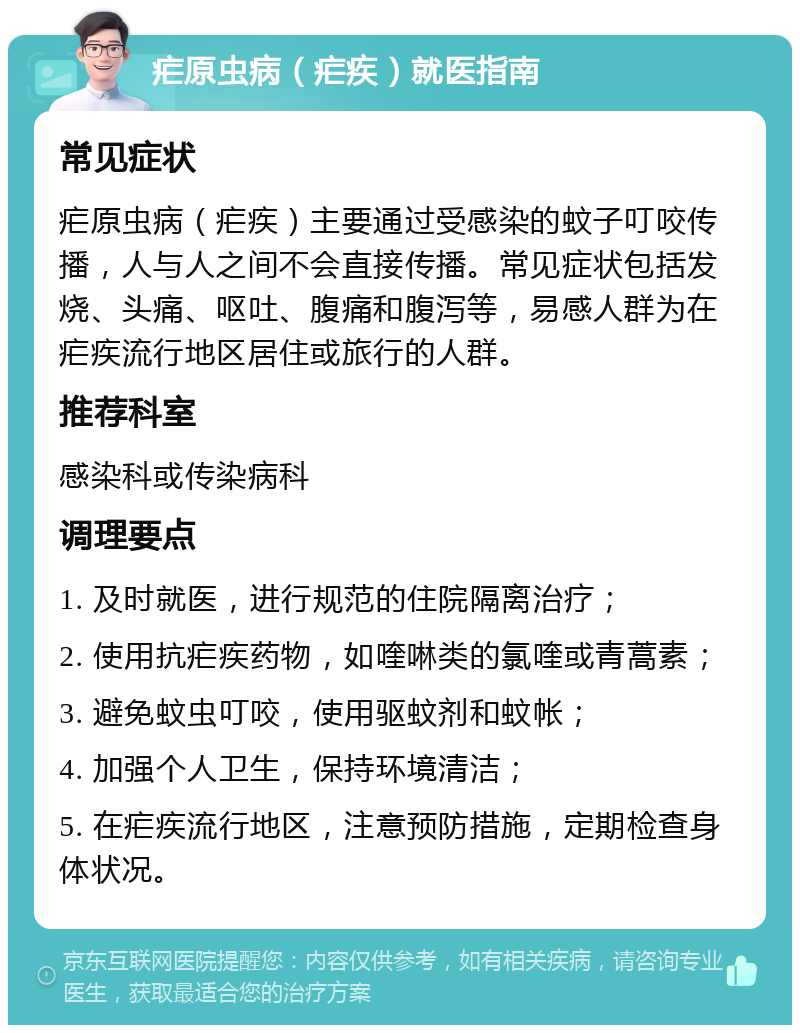 疟原虫病（疟疾）就医指南 常见症状 疟原虫病（疟疾）主要通过受感染的蚊子叮咬传播，人与人之间不会直接传播。常见症状包括发烧、头痛、呕吐、腹痛和腹泻等，易感人群为在疟疾流行地区居住或旅行的人群。 推荐科室 感染科或传染病科 调理要点 1. 及时就医，进行规范的住院隔离治疗； 2. 使用抗疟疾药物，如喹啉类的氯喹或青蒿素； 3. 避免蚊虫叮咬，使用驱蚊剂和蚊帐； 4. 加强个人卫生，保持环境清洁； 5. 在疟疾流行地区，注意预防措施，定期检查身体状况。