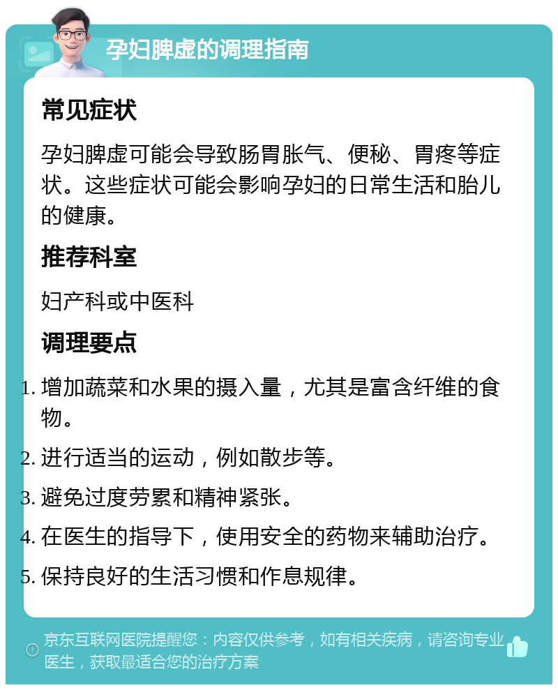 孕妇脾虚的调理指南 常见症状 孕妇脾虚可能会导致肠胃胀气、便秘、胃疼等症状。这些症状可能会影响孕妇的日常生活和胎儿的健康。 推荐科室 妇产科或中医科 调理要点 增加蔬菜和水果的摄入量，尤其是富含纤维的食物。 进行适当的运动，例如散步等。 避免过度劳累和精神紧张。 在医生的指导下，使用安全的药物来辅助治疗。 保持良好的生活习惯和作息规律。