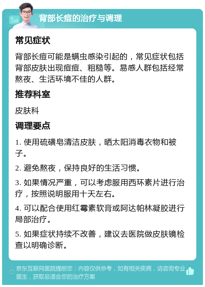 背部长痘的治疗与调理 常见症状 背部长痘可能是螨虫感染引起的，常见症状包括背部皮肤出现痘痘、粗糙等。易感人群包括经常熬夜、生活环境不佳的人群。 推荐科室 皮肤科 调理要点 1. 使用硫磺皂清洁皮肤，晒太阳消毒衣物和被子。 2. 避免熬夜，保持良好的生活习惯。 3. 如果情况严重，可以考虑服用西环素片进行治疗，按照说明服用十天左右。 4. 可以配合使用红霉素软膏或阿达帕林凝胶进行局部治疗。 5. 如果症状持续不改善，建议去医院做皮肤镜检查以明确诊断。