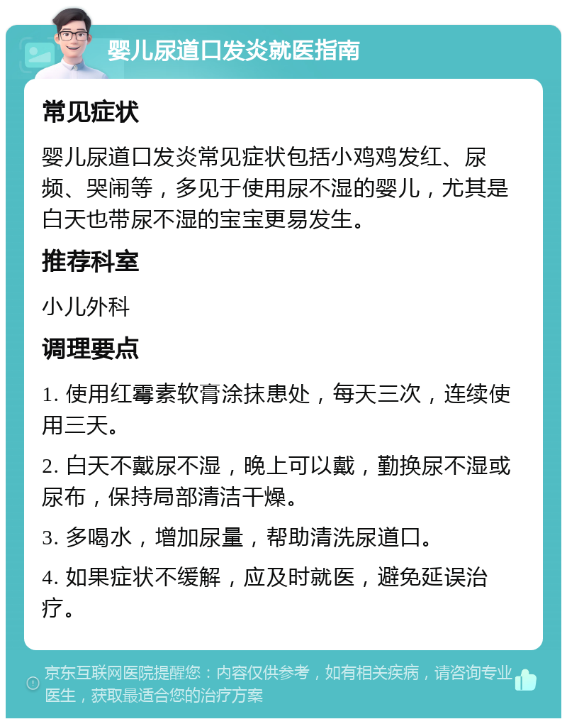 婴儿尿道口发炎就医指南 常见症状 婴儿尿道口发炎常见症状包括小鸡鸡发红、尿频、哭闹等，多见于使用尿不湿的婴儿，尤其是白天也带尿不湿的宝宝更易发生。 推荐科室 小儿外科 调理要点 1. 使用红霉素软膏涂抹患处，每天三次，连续使用三天。 2. 白天不戴尿不湿，晚上可以戴，勤换尿不湿或尿布，保持局部清洁干燥。 3. 多喝水，增加尿量，帮助清洗尿道口。 4. 如果症状不缓解，应及时就医，避免延误治疗。