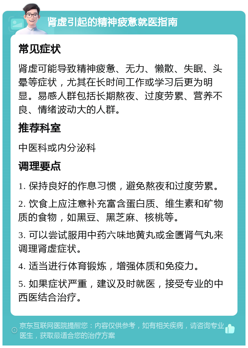 肾虚引起的精神疲惫就医指南 常见症状 肾虚可能导致精神疲惫、无力、懒散、失眠、头晕等症状，尤其在长时间工作或学习后更为明显。易感人群包括长期熬夜、过度劳累、营养不良、情绪波动大的人群。 推荐科室 中医科或内分泌科 调理要点 1. 保持良好的作息习惯，避免熬夜和过度劳累。 2. 饮食上应注意补充富含蛋白质、维生素和矿物质的食物，如黑豆、黑芝麻、核桃等。 3. 可以尝试服用中药六味地黄丸或金匮肾气丸来调理肾虚症状。 4. 适当进行体育锻炼，增强体质和免疫力。 5. 如果症状严重，建议及时就医，接受专业的中西医结合治疗。