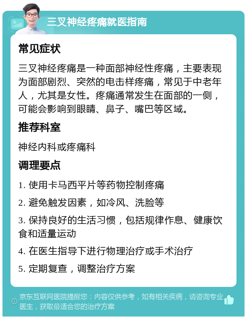 三叉神经疼痛就医指南 常见症状 三叉神经疼痛是一种面部神经性疼痛，主要表现为面部剧烈、突然的电击样疼痛，常见于中老年人，尤其是女性。疼痛通常发生在面部的一侧，可能会影响到眼睛、鼻子、嘴巴等区域。 推荐科室 神经内科或疼痛科 调理要点 1. 使用卡马西平片等药物控制疼痛 2. 避免触发因素，如冷风、洗脸等 3. 保持良好的生活习惯，包括规律作息、健康饮食和适量运动 4. 在医生指导下进行物理治疗或手术治疗 5. 定期复查，调整治疗方案