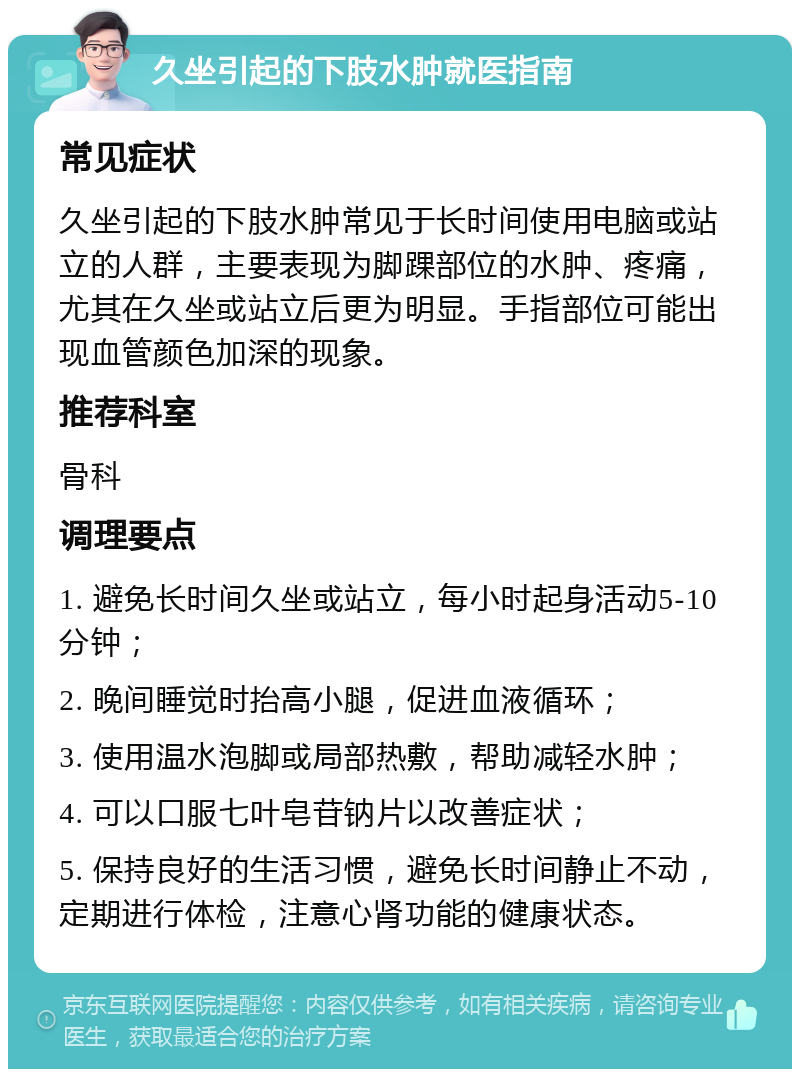 久坐引起的下肢水肿就医指南 常见症状 久坐引起的下肢水肿常见于长时间使用电脑或站立的人群，主要表现为脚踝部位的水肿、疼痛，尤其在久坐或站立后更为明显。手指部位可能出现血管颜色加深的现象。 推荐科室 骨科 调理要点 1. 避免长时间久坐或站立，每小时起身活动5-10分钟； 2. 晚间睡觉时抬高小腿，促进血液循环； 3. 使用温水泡脚或局部热敷，帮助减轻水肿； 4. 可以口服七叶皂苷钠片以改善症状； 5. 保持良好的生活习惯，避免长时间静止不动，定期进行体检，注意心肾功能的健康状态。