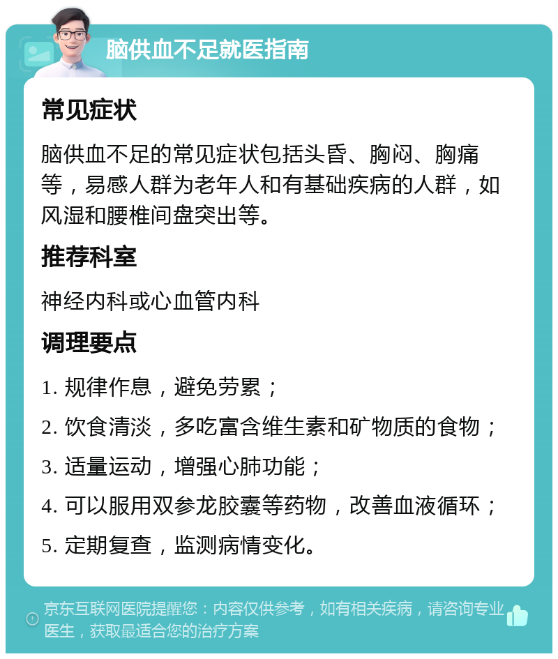 脑供血不足就医指南 常见症状 脑供血不足的常见症状包括头昏、胸闷、胸痛等，易感人群为老年人和有基础疾病的人群，如风湿和腰椎间盘突出等。 推荐科室 神经内科或心血管内科 调理要点 1. 规律作息，避免劳累； 2. 饮食清淡，多吃富含维生素和矿物质的食物； 3. 适量运动，增强心肺功能； 4. 可以服用双参龙胶囊等药物，改善血液循环； 5. 定期复查，监测病情变化。