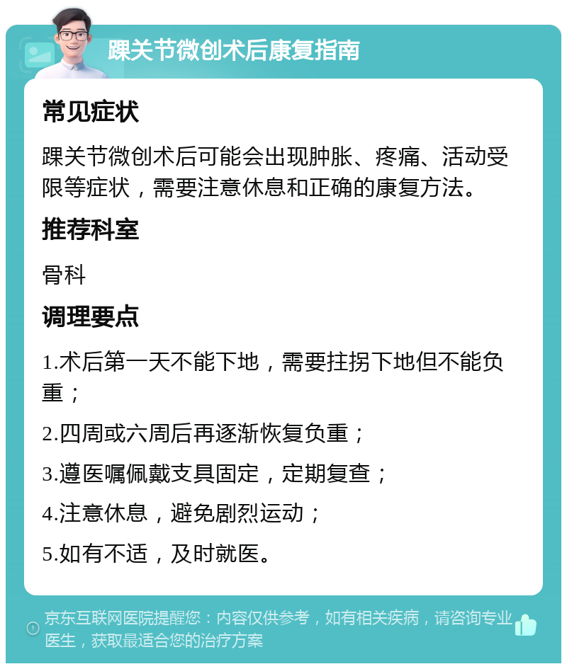 踝关节微创术后康复指南 常见症状 踝关节微创术后可能会出现肿胀、疼痛、活动受限等症状，需要注意休息和正确的康复方法。 推荐科室 骨科 调理要点 1.术后第一天不能下地，需要拄拐下地但不能负重； 2.四周或六周后再逐渐恢复负重； 3.遵医嘱佩戴支具固定，定期复查； 4.注意休息，避免剧烈运动； 5.如有不适，及时就医。