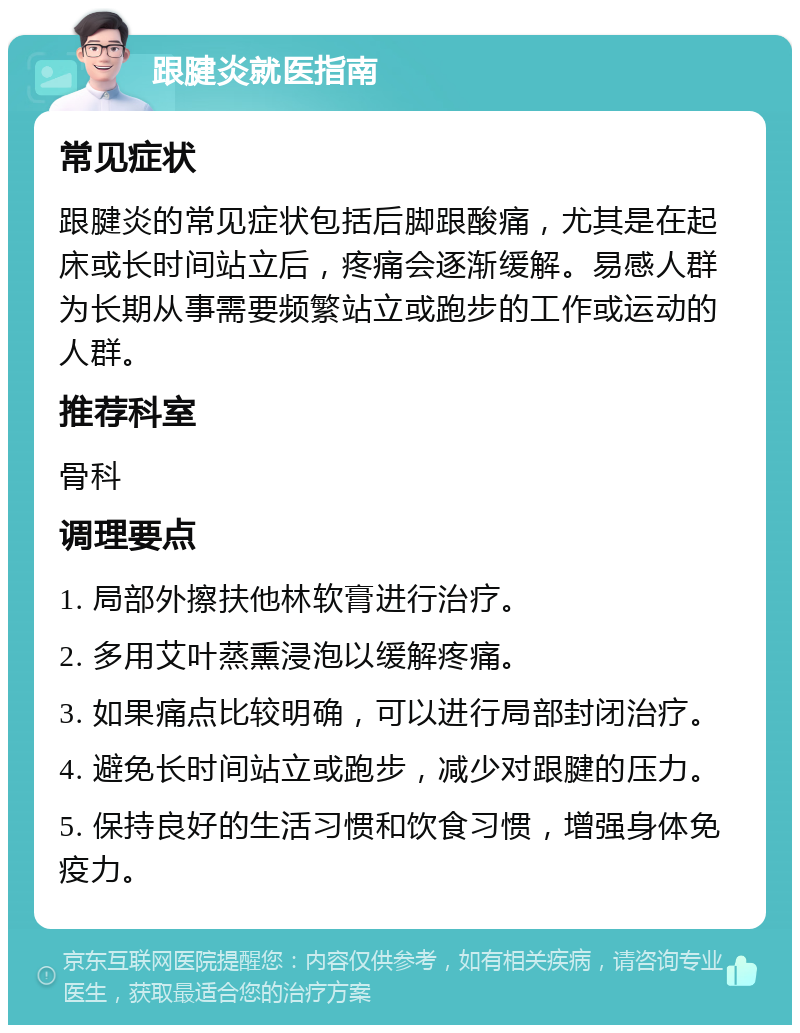 跟腱炎就医指南 常见症状 跟腱炎的常见症状包括后脚跟酸痛，尤其是在起床或长时间站立后，疼痛会逐渐缓解。易感人群为长期从事需要频繁站立或跑步的工作或运动的人群。 推荐科室 骨科 调理要点 1. 局部外擦扶他林软膏进行治疗。 2. 多用艾叶蒸熏浸泡以缓解疼痛。 3. 如果痛点比较明确，可以进行局部封闭治疗。 4. 避免长时间站立或跑步，减少对跟腱的压力。 5. 保持良好的生活习惯和饮食习惯，增强身体免疫力。