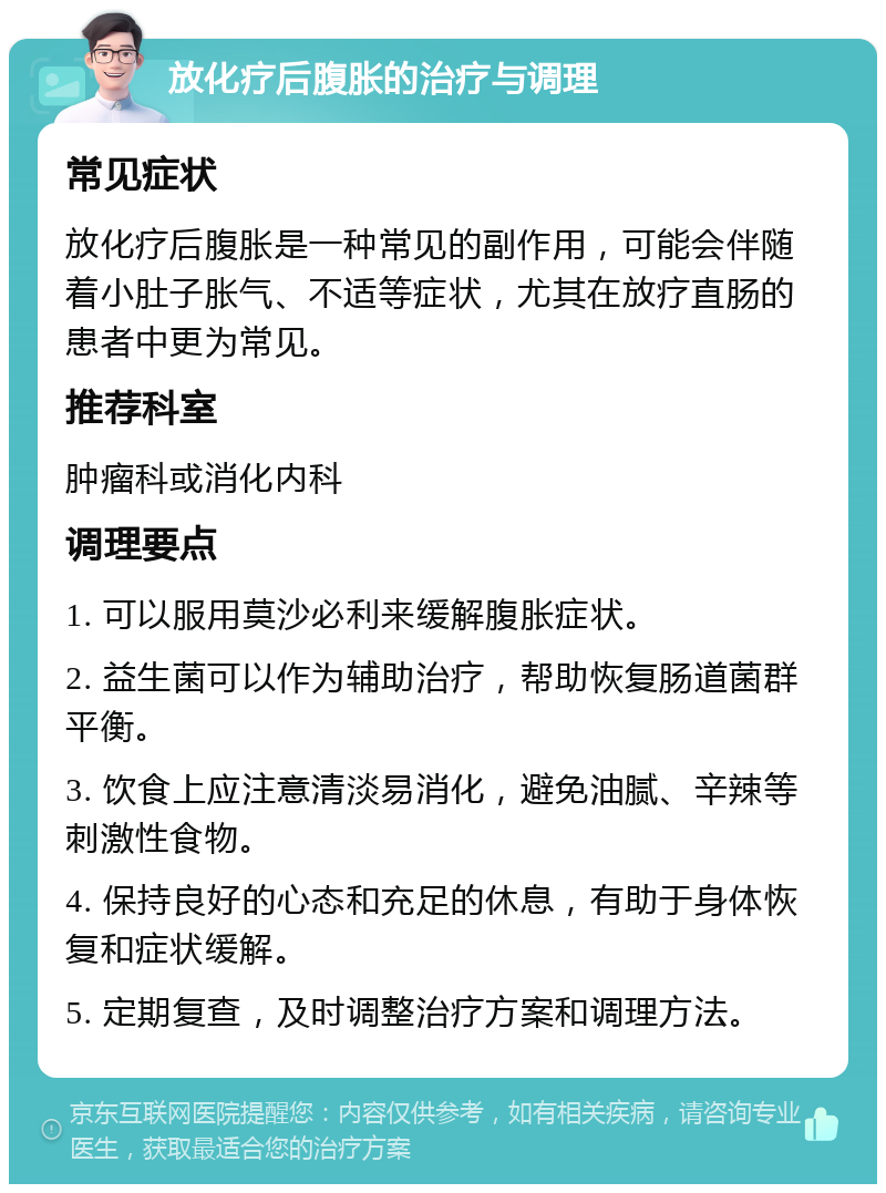 放化疗后腹胀的治疗与调理 常见症状 放化疗后腹胀是一种常见的副作用，可能会伴随着小肚子胀气、不适等症状，尤其在放疗直肠的患者中更为常见。 推荐科室 肿瘤科或消化内科 调理要点 1. 可以服用莫沙必利来缓解腹胀症状。 2. 益生菌可以作为辅助治疗，帮助恢复肠道菌群平衡。 3. 饮食上应注意清淡易消化，避免油腻、辛辣等刺激性食物。 4. 保持良好的心态和充足的休息，有助于身体恢复和症状缓解。 5. 定期复查，及时调整治疗方案和调理方法。