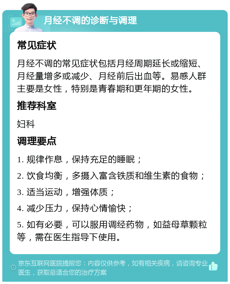 月经不调的诊断与调理 常见症状 月经不调的常见症状包括月经周期延长或缩短、月经量增多或减少、月经前后出血等。易感人群主要是女性，特别是青春期和更年期的女性。 推荐科室 妇科 调理要点 1. 规律作息，保持充足的睡眠； 2. 饮食均衡，多摄入富含铁质和维生素的食物； 3. 适当运动，增强体质； 4. 减少压力，保持心情愉快； 5. 如有必要，可以服用调经药物，如益母草颗粒等，需在医生指导下使用。