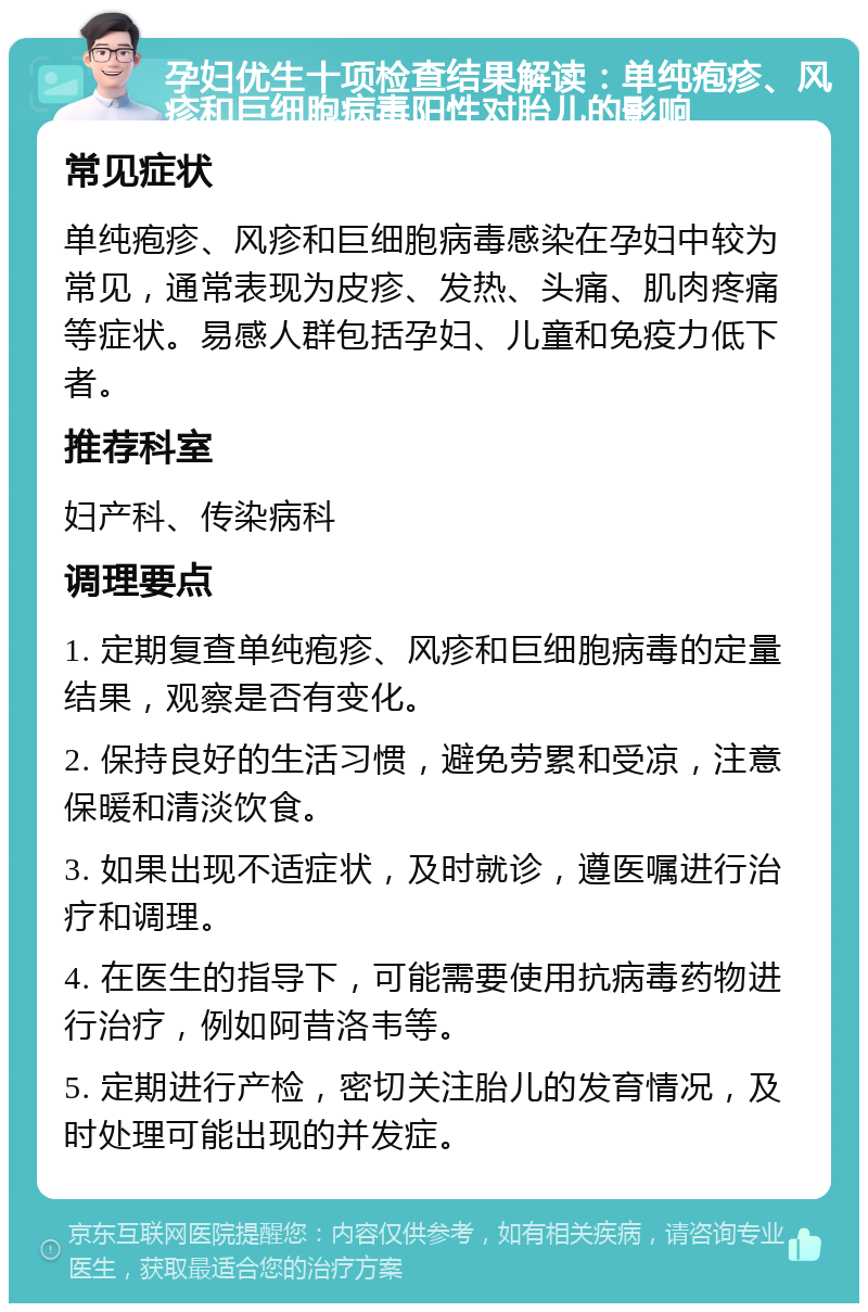 孕妇优生十项检查结果解读：单纯疱疹、风疹和巨细胞病毒阳性对胎儿的影响 常见症状 单纯疱疹、风疹和巨细胞病毒感染在孕妇中较为常见，通常表现为皮疹、发热、头痛、肌肉疼痛等症状。易感人群包括孕妇、儿童和免疫力低下者。 推荐科室 妇产科、传染病科 调理要点 1. 定期复查单纯疱疹、风疹和巨细胞病毒的定量结果，观察是否有变化。 2. 保持良好的生活习惯，避免劳累和受凉，注意保暖和清淡饮食。 3. 如果出现不适症状，及时就诊，遵医嘱进行治疗和调理。 4. 在医生的指导下，可能需要使用抗病毒药物进行治疗，例如阿昔洛韦等。 5. 定期进行产检，密切关注胎儿的发育情况，及时处理可能出现的并发症。