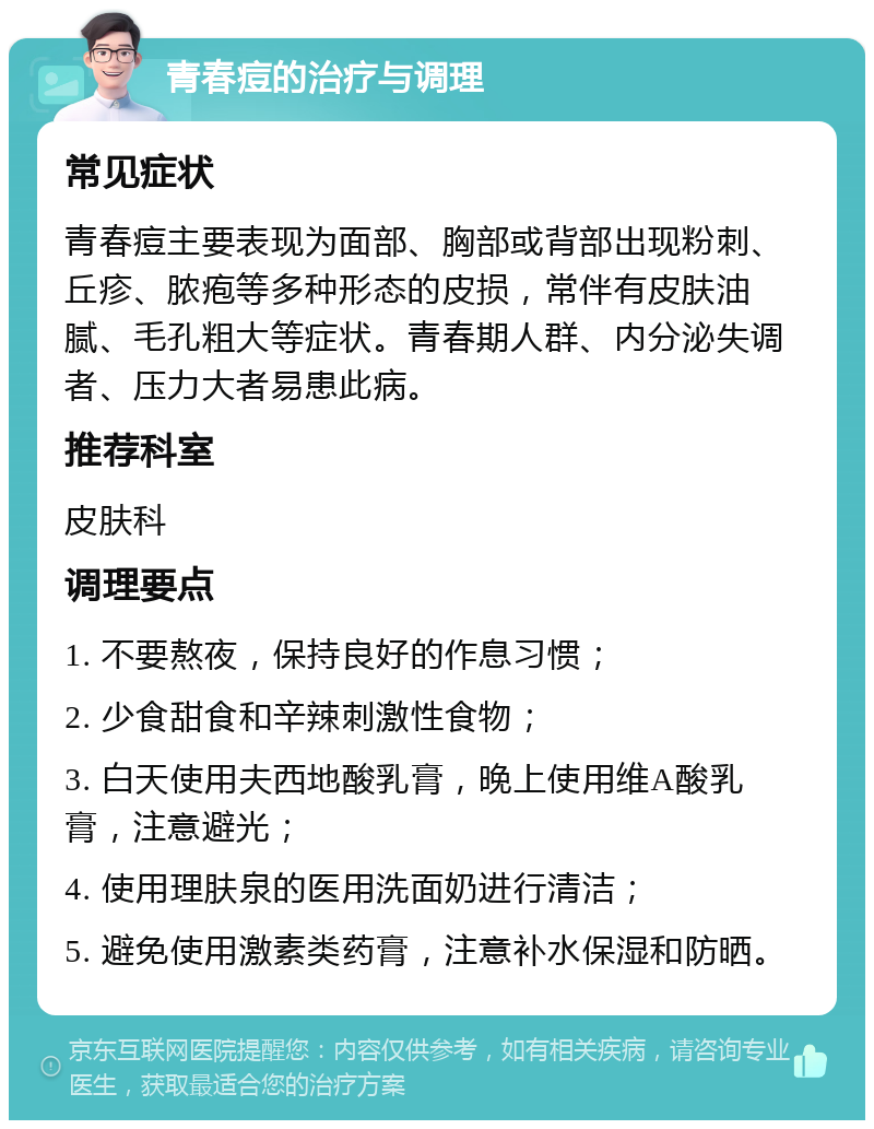 青春痘的治疗与调理 常见症状 青春痘主要表现为面部、胸部或背部出现粉刺、丘疹、脓疱等多种形态的皮损，常伴有皮肤油腻、毛孔粗大等症状。青春期人群、内分泌失调者、压力大者易患此病。 推荐科室 皮肤科 调理要点 1. 不要熬夜，保持良好的作息习惯； 2. 少食甜食和辛辣刺激性食物； 3. 白天使用夫西地酸乳膏，晚上使用维A酸乳膏，注意避光； 4. 使用理肤泉的医用洗面奶进行清洁； 5. 避免使用激素类药膏，注意补水保湿和防晒。