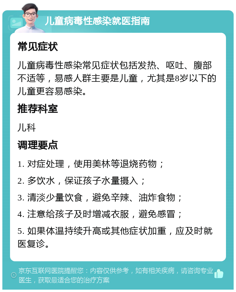 儿童病毒性感染就医指南 常见症状 儿童病毒性感染常见症状包括发热、呕吐、腹部不适等，易感人群主要是儿童，尤其是8岁以下的儿童更容易感染。 推荐科室 儿科 调理要点 1. 对症处理，使用美林等退烧药物； 2. 多饮水，保证孩子水量摄入； 3. 清淡少量饮食，避免辛辣、油炸食物； 4. 注意给孩子及时增减衣服，避免感冒； 5. 如果体温持续升高或其他症状加重，应及时就医复诊。