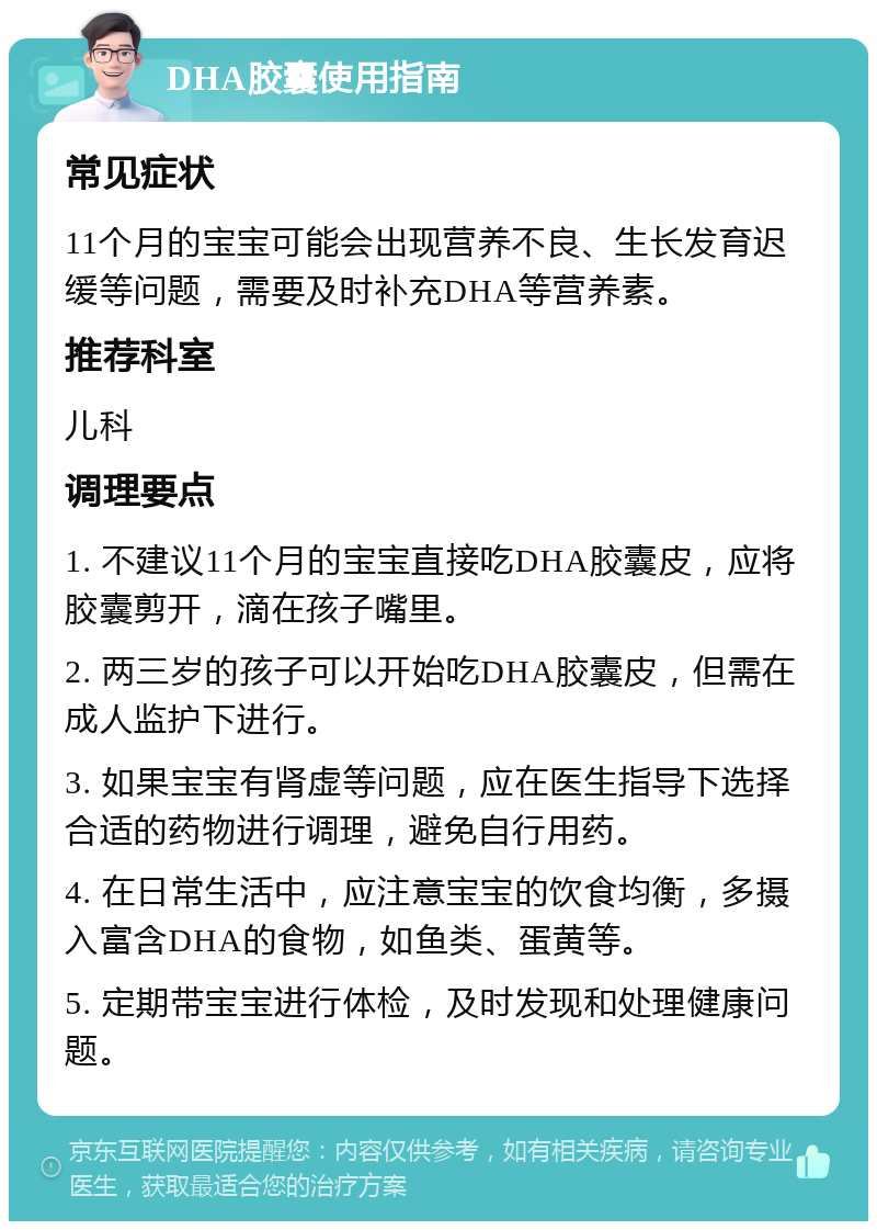 DHA胶囊使用指南 常见症状 11个月的宝宝可能会出现营养不良、生长发育迟缓等问题，需要及时补充DHA等营养素。 推荐科室 儿科 调理要点 1. 不建议11个月的宝宝直接吃DHA胶囊皮，应将胶囊剪开，滴在孩子嘴里。 2. 两三岁的孩子可以开始吃DHA胶囊皮，但需在成人监护下进行。 3. 如果宝宝有肾虚等问题，应在医生指导下选择合适的药物进行调理，避免自行用药。 4. 在日常生活中，应注意宝宝的饮食均衡，多摄入富含DHA的食物，如鱼类、蛋黄等。 5. 定期带宝宝进行体检，及时发现和处理健康问题。