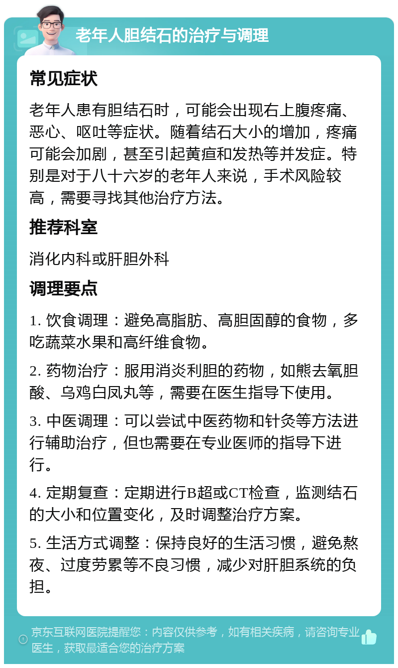 老年人胆结石的治疗与调理 常见症状 老年人患有胆结石时，可能会出现右上腹疼痛、恶心、呕吐等症状。随着结石大小的增加，疼痛可能会加剧，甚至引起黄疸和发热等并发症。特别是对于八十六岁的老年人来说，手术风险较高，需要寻找其他治疗方法。 推荐科室 消化内科或肝胆外科 调理要点 1. 饮食调理：避免高脂肪、高胆固醇的食物，多吃蔬菜水果和高纤维食物。 2. 药物治疗：服用消炎利胆的药物，如熊去氧胆酸、乌鸡白凤丸等，需要在医生指导下使用。 3. 中医调理：可以尝试中医药物和针灸等方法进行辅助治疗，但也需要在专业医师的指导下进行。 4. 定期复查：定期进行B超或CT检查，监测结石的大小和位置变化，及时调整治疗方案。 5. 生活方式调整：保持良好的生活习惯，避免熬夜、过度劳累等不良习惯，减少对肝胆系统的负担。