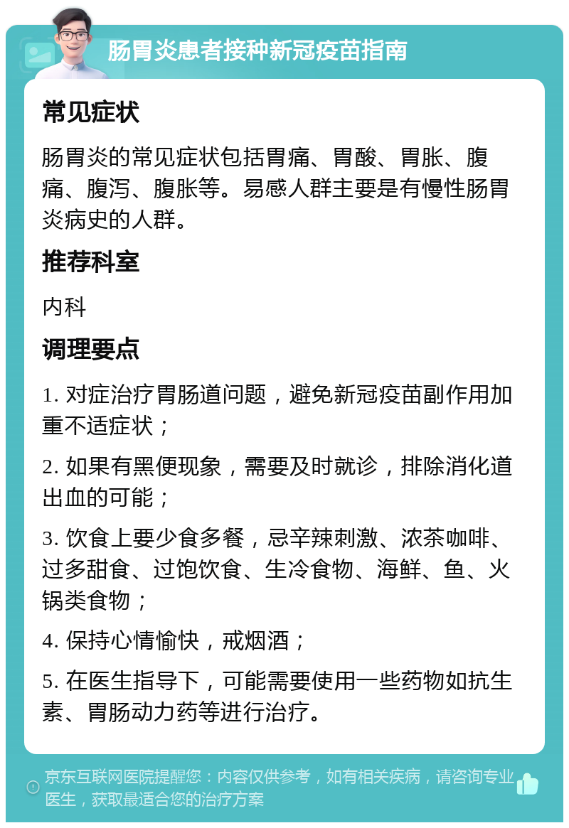 肠胃炎患者接种新冠疫苗指南 常见症状 肠胃炎的常见症状包括胃痛、胃酸、胃胀、腹痛、腹泻、腹胀等。易感人群主要是有慢性肠胃炎病史的人群。 推荐科室 内科 调理要点 1. 对症治疗胃肠道问题，避免新冠疫苗副作用加重不适症状； 2. 如果有黑便现象，需要及时就诊，排除消化道出血的可能； 3. 饮食上要少食多餐，忌辛辣刺激、浓茶咖啡、过多甜食、过饱饮食、生冷食物、海鲜、鱼、火锅类食物； 4. 保持心情愉快，戒烟酒； 5. 在医生指导下，可能需要使用一些药物如抗生素、胃肠动力药等进行治疗。