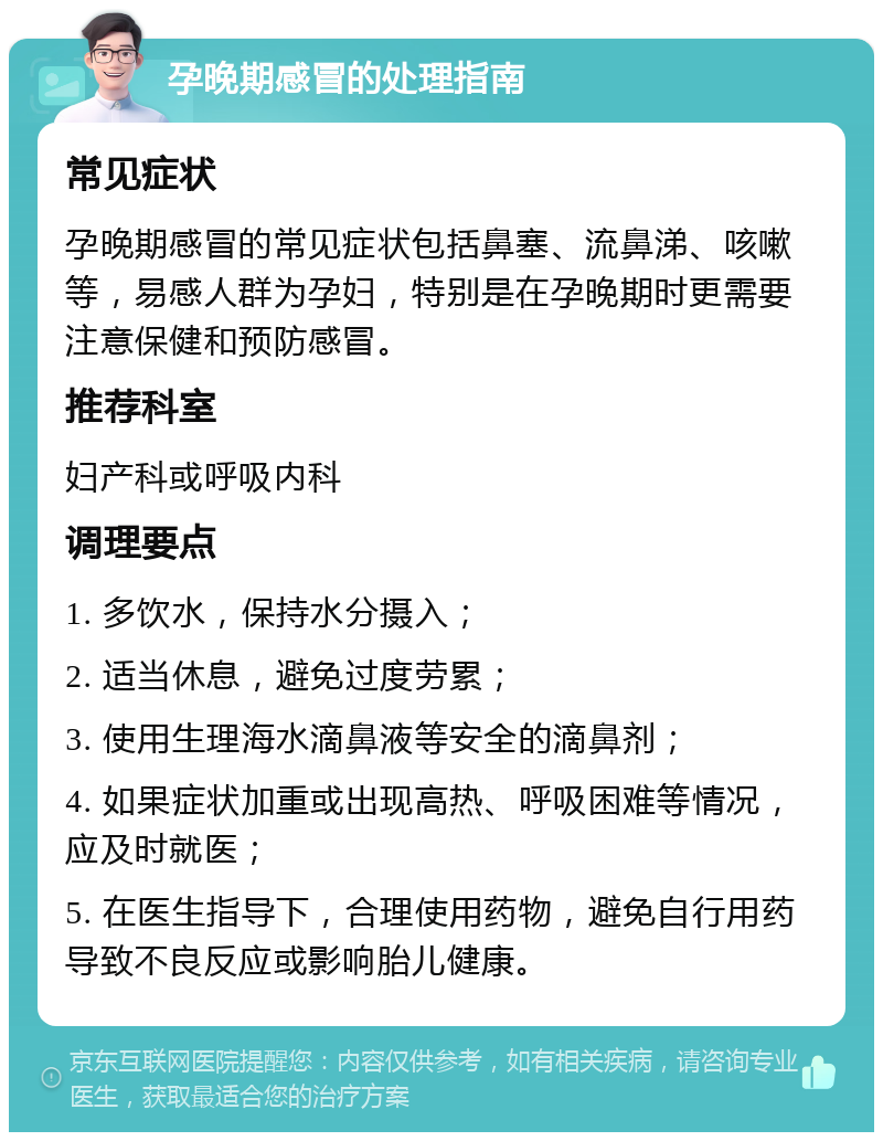 孕晚期感冒的处理指南 常见症状 孕晚期感冒的常见症状包括鼻塞、流鼻涕、咳嗽等，易感人群为孕妇，特别是在孕晚期时更需要注意保健和预防感冒。 推荐科室 妇产科或呼吸内科 调理要点 1. 多饮水，保持水分摄入； 2. 适当休息，避免过度劳累； 3. 使用生理海水滴鼻液等安全的滴鼻剂； 4. 如果症状加重或出现高热、呼吸困难等情况，应及时就医； 5. 在医生指导下，合理使用药物，避免自行用药导致不良反应或影响胎儿健康。