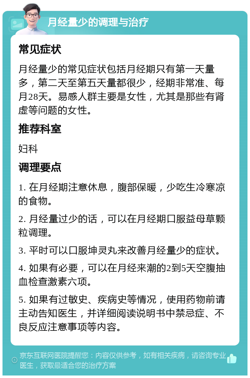 月经量少的调理与治疗 常见症状 月经量少的常见症状包括月经期只有第一天量多，第二天至第五天量都很少，经期非常准、每月28天。易感人群主要是女性，尤其是那些有肾虚等问题的女性。 推荐科室 妇科 调理要点 1. 在月经期注意休息，腹部保暖，少吃生冷寒凉的食物。 2. 月经量过少的话，可以在月经期口服益母草颗粒调理。 3. 平时可以口服坤灵丸来改善月经量少的症状。 4. 如果有必要，可以在月经来潮的2到5天空腹抽血检查激素六项。 5. 如果有过敏史、疾病史等情况，使用药物前请主动告知医生，并详细阅读说明书中禁忌症、不良反应注意事项等内容。