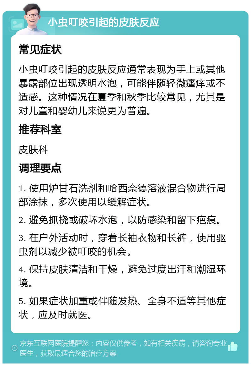 小虫叮咬引起的皮肤反应 常见症状 小虫叮咬引起的皮肤反应通常表现为手上或其他暴露部位出现透明水泡，可能伴随轻微瘙痒或不适感。这种情况在夏季和秋季比较常见，尤其是对儿童和婴幼儿来说更为普遍。 推荐科室 皮肤科 调理要点 1. 使用炉甘石洗剂和哈西奈德溶液混合物进行局部涂抹，多次使用以缓解症状。 2. 避免抓挠或破坏水泡，以防感染和留下疤痕。 3. 在户外活动时，穿着长袖衣物和长裤，使用驱虫剂以减少被叮咬的机会。 4. 保持皮肤清洁和干燥，避免过度出汗和潮湿环境。 5. 如果症状加重或伴随发热、全身不适等其他症状，应及时就医。