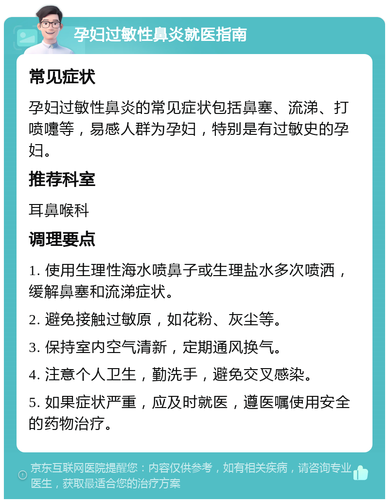 孕妇过敏性鼻炎就医指南 常见症状 孕妇过敏性鼻炎的常见症状包括鼻塞、流涕、打喷嚏等，易感人群为孕妇，特别是有过敏史的孕妇。 推荐科室 耳鼻喉科 调理要点 1. 使用生理性海水喷鼻子或生理盐水多次喷洒，缓解鼻塞和流涕症状。 2. 避免接触过敏原，如花粉、灰尘等。 3. 保持室内空气清新，定期通风换气。 4. 注意个人卫生，勤洗手，避免交叉感染。 5. 如果症状严重，应及时就医，遵医嘱使用安全的药物治疗。