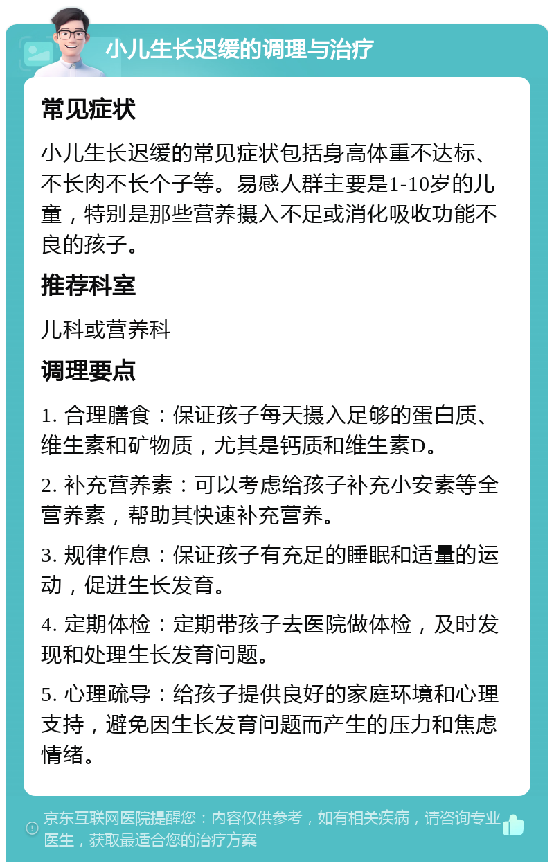 小儿生长迟缓的调理与治疗 常见症状 小儿生长迟缓的常见症状包括身高体重不达标、不长肉不长个子等。易感人群主要是1-10岁的儿童，特别是那些营养摄入不足或消化吸收功能不良的孩子。 推荐科室 儿科或营养科 调理要点 1. 合理膳食：保证孩子每天摄入足够的蛋白质、维生素和矿物质，尤其是钙质和维生素D。 2. 补充营养素：可以考虑给孩子补充小安素等全营养素，帮助其快速补充营养。 3. 规律作息：保证孩子有充足的睡眠和适量的运动，促进生长发育。 4. 定期体检：定期带孩子去医院做体检，及时发现和处理生长发育问题。 5. 心理疏导：给孩子提供良好的家庭环境和心理支持，避免因生长发育问题而产生的压力和焦虑情绪。