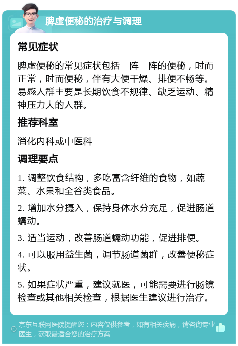 脾虚便秘的治疗与调理 常见症状 脾虚便秘的常见症状包括一阵一阵的便秘，时而正常，时而便秘，伴有大便干燥、排便不畅等。易感人群主要是长期饮食不规律、缺乏运动、精神压力大的人群。 推荐科室 消化内科或中医科 调理要点 1. 调整饮食结构，多吃富含纤维的食物，如蔬菜、水果和全谷类食品。 2. 增加水分摄入，保持身体水分充足，促进肠道蠕动。 3. 适当运动，改善肠道蠕动功能，促进排便。 4. 可以服用益生菌，调节肠道菌群，改善便秘症状。 5. 如果症状严重，建议就医，可能需要进行肠镜检查或其他相关检查，根据医生建议进行治疗。