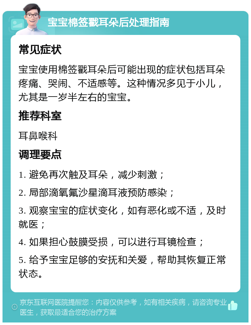 宝宝棉签戳耳朵后处理指南 常见症状 宝宝使用棉签戳耳朵后可能出现的症状包括耳朵疼痛、哭闹、不适感等。这种情况多见于小儿，尤其是一岁半左右的宝宝。 推荐科室 耳鼻喉科 调理要点 1. 避免再次触及耳朵，减少刺激； 2. 局部滴氧氟沙星滴耳液预防感染； 3. 观察宝宝的症状变化，如有恶化或不适，及时就医； 4. 如果担心鼓膜受损，可以进行耳镜检查； 5. 给予宝宝足够的安抚和关爱，帮助其恢复正常状态。