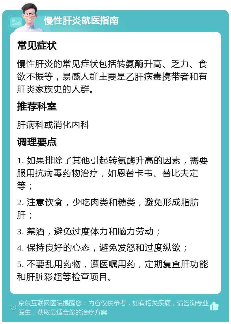 慢性肝炎就医指南 常见症状 慢性肝炎的常见症状包括转氨酶升高、乏力、食欲不振等，易感人群主要是乙肝病毒携带者和有肝炎家族史的人群。 推荐科室 肝病科或消化内科 调理要点 1. 如果排除了其他引起转氨酶升高的因素，需要服用抗病毒药物治疗，如恩替卡韦、替比夫定等； 2. 注意饮食，少吃肉类和糖类，避免形成脂肪肝； 3. 禁酒，避免过度体力和脑力劳动； 4. 保持良好的心态，避免发怒和过度纵欲； 5. 不要乱用药物，遵医嘱用药，定期复查肝功能和肝脏彩超等检查项目。