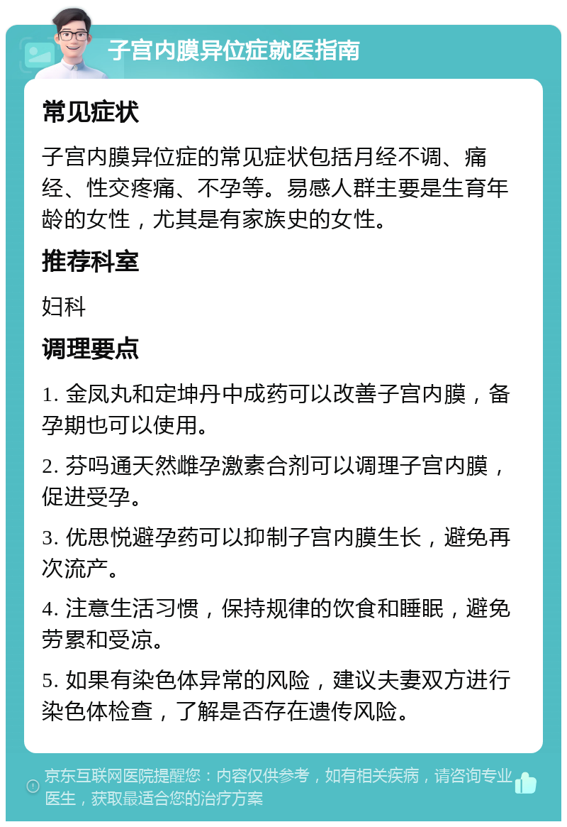 子宫内膜异位症就医指南 常见症状 子宫内膜异位症的常见症状包括月经不调、痛经、性交疼痛、不孕等。易感人群主要是生育年龄的女性，尤其是有家族史的女性。 推荐科室 妇科 调理要点 1. 金凤丸和定坤丹中成药可以改善子宫内膜，备孕期也可以使用。 2. 芬吗通天然雌孕激素合剂可以调理子宫内膜，促进受孕。 3. 优思悦避孕药可以抑制子宫内膜生长，避免再次流产。 4. 注意生活习惯，保持规律的饮食和睡眠，避免劳累和受凉。 5. 如果有染色体异常的风险，建议夫妻双方进行染色体检查，了解是否存在遗传风险。