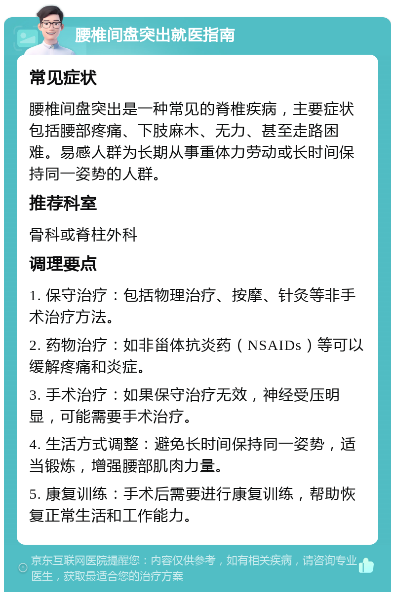 腰椎间盘突出就医指南 常见症状 腰椎间盘突出是一种常见的脊椎疾病，主要症状包括腰部疼痛、下肢麻木、无力、甚至走路困难。易感人群为长期从事重体力劳动或长时间保持同一姿势的人群。 推荐科室 骨科或脊柱外科 调理要点 1. 保守治疗：包括物理治疗、按摩、针灸等非手术治疗方法。 2. 药物治疗：如非甾体抗炎药（NSAIDs）等可以缓解疼痛和炎症。 3. 手术治疗：如果保守治疗无效，神经受压明显，可能需要手术治疗。 4. 生活方式调整：避免长时间保持同一姿势，适当锻炼，增强腰部肌肉力量。 5. 康复训练：手术后需要进行康复训练，帮助恢复正常生活和工作能力。