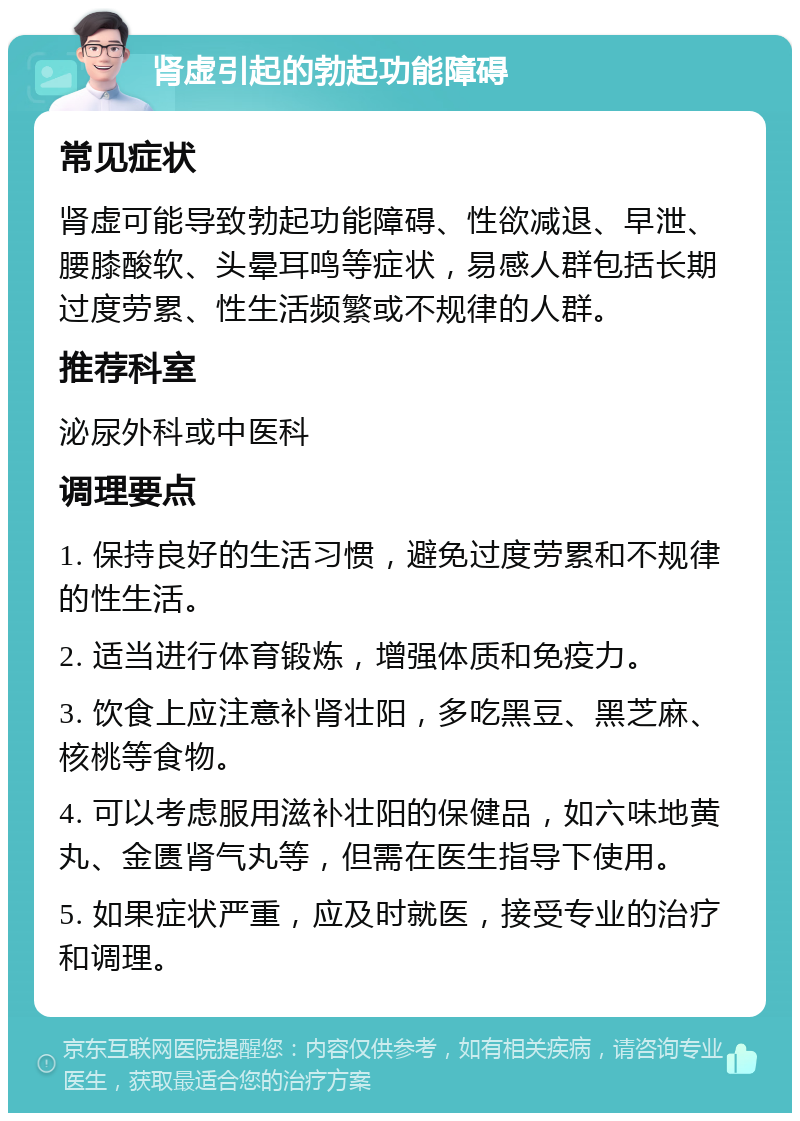 肾虚引起的勃起功能障碍 常见症状 肾虚可能导致勃起功能障碍、性欲减退、早泄、腰膝酸软、头晕耳鸣等症状，易感人群包括长期过度劳累、性生活频繁或不规律的人群。 推荐科室 泌尿外科或中医科 调理要点 1. 保持良好的生活习惯，避免过度劳累和不规律的性生活。 2. 适当进行体育锻炼，增强体质和免疫力。 3. 饮食上应注意补肾壮阳，多吃黑豆、黑芝麻、核桃等食物。 4. 可以考虑服用滋补壮阳的保健品，如六味地黄丸、金匮肾气丸等，但需在医生指导下使用。 5. 如果症状严重，应及时就医，接受专业的治疗和调理。