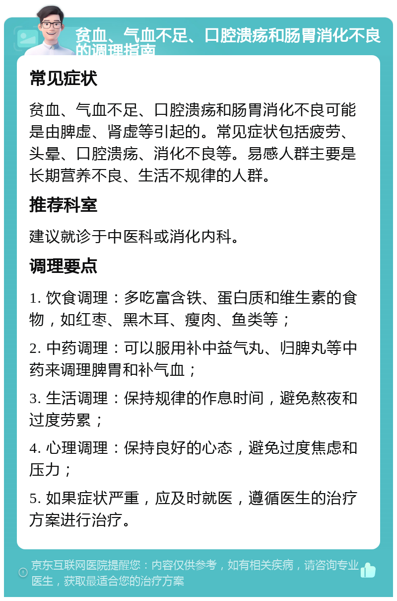 贫血、气血不足、口腔溃疡和肠胃消化不良的调理指南 常见症状 贫血、气血不足、口腔溃疡和肠胃消化不良可能是由脾虚、肾虚等引起的。常见症状包括疲劳、头晕、口腔溃疡、消化不良等。易感人群主要是长期营养不良、生活不规律的人群。 推荐科室 建议就诊于中医科或消化内科。 调理要点 1. 饮食调理：多吃富含铁、蛋白质和维生素的食物，如红枣、黑木耳、瘦肉、鱼类等； 2. 中药调理：可以服用补中益气丸、归脾丸等中药来调理脾胃和补气血； 3. 生活调理：保持规律的作息时间，避免熬夜和过度劳累； 4. 心理调理：保持良好的心态，避免过度焦虑和压力； 5. 如果症状严重，应及时就医，遵循医生的治疗方案进行治疗。