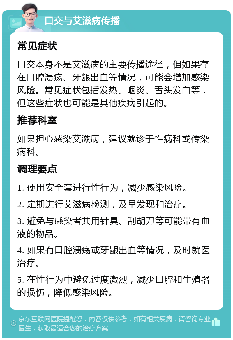 口交与艾滋病传播 常见症状 口交本身不是艾滋病的主要传播途径，但如果存在口腔溃疡、牙龈出血等情况，可能会增加感染风险。常见症状包括发热、咽炎、舌头发白等，但这些症状也可能是其他疾病引起的。 推荐科室 如果担心感染艾滋病，建议就诊于性病科或传染病科。 调理要点 1. 使用安全套进行性行为，减少感染风险。 2. 定期进行艾滋病检测，及早发现和治疗。 3. 避免与感染者共用针具、刮胡刀等可能带有血液的物品。 4. 如果有口腔溃疡或牙龈出血等情况，及时就医治疗。 5. 在性行为中避免过度激烈，减少口腔和生殖器的损伤，降低感染风险。