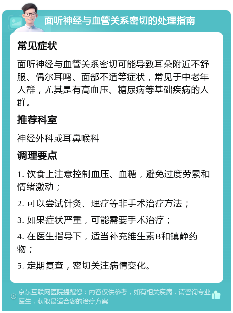 面听神经与血管关系密切的处理指南 常见症状 面听神经与血管关系密切可能导致耳朵附近不舒服、偶尔耳鸣、面部不适等症状，常见于中老年人群，尤其是有高血压、糖尿病等基础疾病的人群。 推荐科室 神经外科或耳鼻喉科 调理要点 1. 饮食上注意控制血压、血糖，避免过度劳累和情绪激动； 2. 可以尝试针灸、理疗等非手术治疗方法； 3. 如果症状严重，可能需要手术治疗； 4. 在医生指导下，适当补充维生素B和镇静药物； 5. 定期复查，密切关注病情变化。