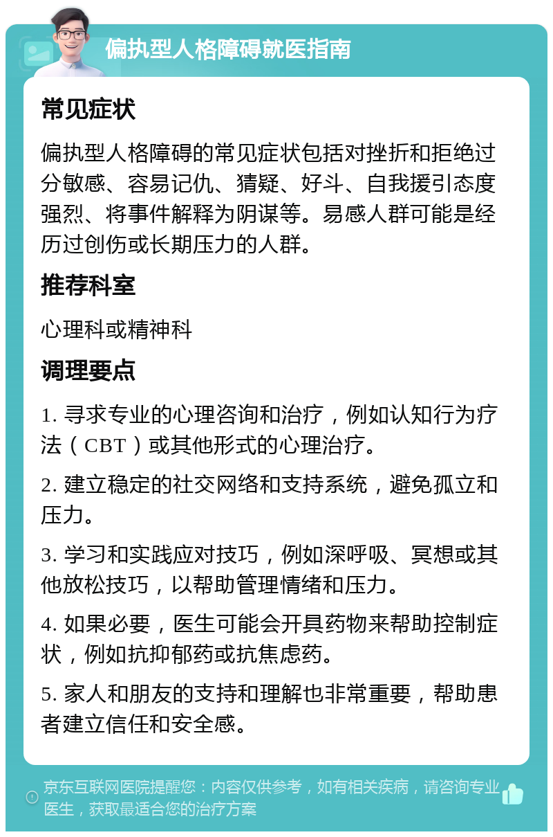 偏执型人格障碍就医指南 常见症状 偏执型人格障碍的常见症状包括对挫折和拒绝过分敏感、容易记仇、猜疑、好斗、自我援引态度强烈、将事件解释为阴谋等。易感人群可能是经历过创伤或长期压力的人群。 推荐科室 心理科或精神科 调理要点 1. 寻求专业的心理咨询和治疗，例如认知行为疗法（CBT）或其他形式的心理治疗。 2. 建立稳定的社交网络和支持系统，避免孤立和压力。 3. 学习和实践应对技巧，例如深呼吸、冥想或其他放松技巧，以帮助管理情绪和压力。 4. 如果必要，医生可能会开具药物来帮助控制症状，例如抗抑郁药或抗焦虑药。 5. 家人和朋友的支持和理解也非常重要，帮助患者建立信任和安全感。