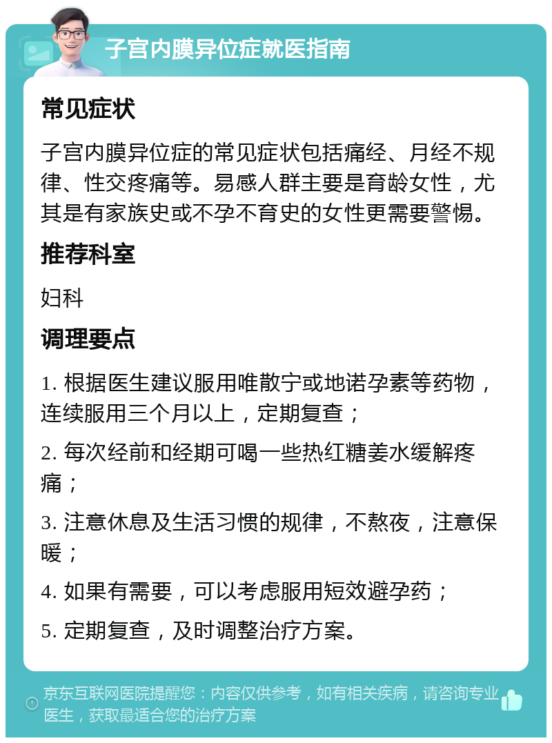 子宫内膜异位症就医指南 常见症状 子宫内膜异位症的常见症状包括痛经、月经不规律、性交疼痛等。易感人群主要是育龄女性，尤其是有家族史或不孕不育史的女性更需要警惕。 推荐科室 妇科 调理要点 1. 根据医生建议服用唯散宁或地诺孕素等药物，连续服用三个月以上，定期复查； 2. 每次经前和经期可喝一些热红糖姜水缓解疼痛； 3. 注意休息及生活习惯的规律，不熬夜，注意保暖； 4. 如果有需要，可以考虑服用短效避孕药； 5. 定期复查，及时调整治疗方案。