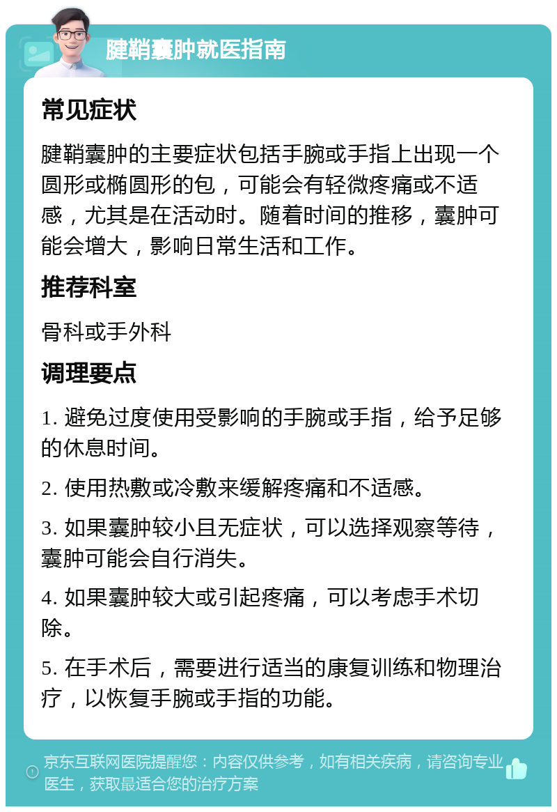 腱鞘囊肿就医指南 常见症状 腱鞘囊肿的主要症状包括手腕或手指上出现一个圆形或椭圆形的包，可能会有轻微疼痛或不适感，尤其是在活动时。随着时间的推移，囊肿可能会增大，影响日常生活和工作。 推荐科室 骨科或手外科 调理要点 1. 避免过度使用受影响的手腕或手指，给予足够的休息时间。 2. 使用热敷或冷敷来缓解疼痛和不适感。 3. 如果囊肿较小且无症状，可以选择观察等待，囊肿可能会自行消失。 4. 如果囊肿较大或引起疼痛，可以考虑手术切除。 5. 在手术后，需要进行适当的康复训练和物理治疗，以恢复手腕或手指的功能。