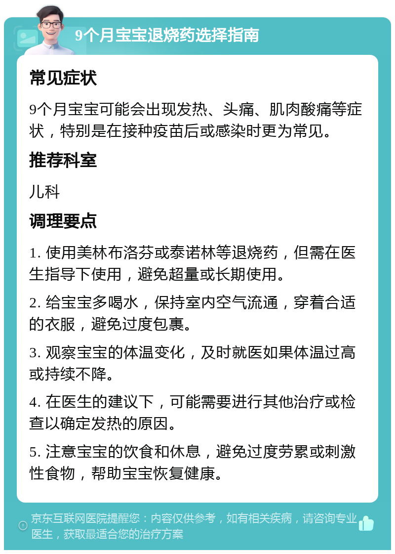 9个月宝宝退烧药选择指南 常见症状 9个月宝宝可能会出现发热、头痛、肌肉酸痛等症状，特别是在接种疫苗后或感染时更为常见。 推荐科室 儿科 调理要点 1. 使用美林布洛芬或泰诺林等退烧药，但需在医生指导下使用，避免超量或长期使用。 2. 给宝宝多喝水，保持室内空气流通，穿着合适的衣服，避免过度包裹。 3. 观察宝宝的体温变化，及时就医如果体温过高或持续不降。 4. 在医生的建议下，可能需要进行其他治疗或检查以确定发热的原因。 5. 注意宝宝的饮食和休息，避免过度劳累或刺激性食物，帮助宝宝恢复健康。