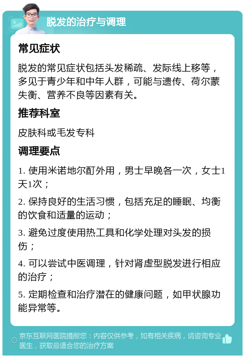 脱发的治疗与调理 常见症状 脱发的常见症状包括头发稀疏、发际线上移等，多见于青少年和中年人群，可能与遗传、荷尔蒙失衡、营养不良等因素有关。 推荐科室 皮肤科或毛发专科 调理要点 1. 使用米诺地尔酊外用，男士早晚各一次，女士1天1次； 2. 保持良好的生活习惯，包括充足的睡眠、均衡的饮食和适量的运动； 3. 避免过度使用热工具和化学处理对头发的损伤； 4. 可以尝试中医调理，针对肾虚型脱发进行相应的治疗； 5. 定期检查和治疗潜在的健康问题，如甲状腺功能异常等。